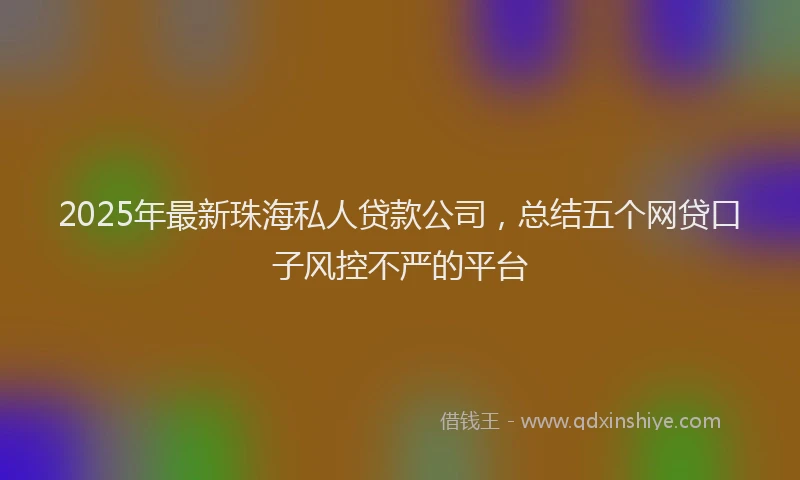 2025年最新珠海私人贷款公司，总结五个网贷口子风控不严的平台