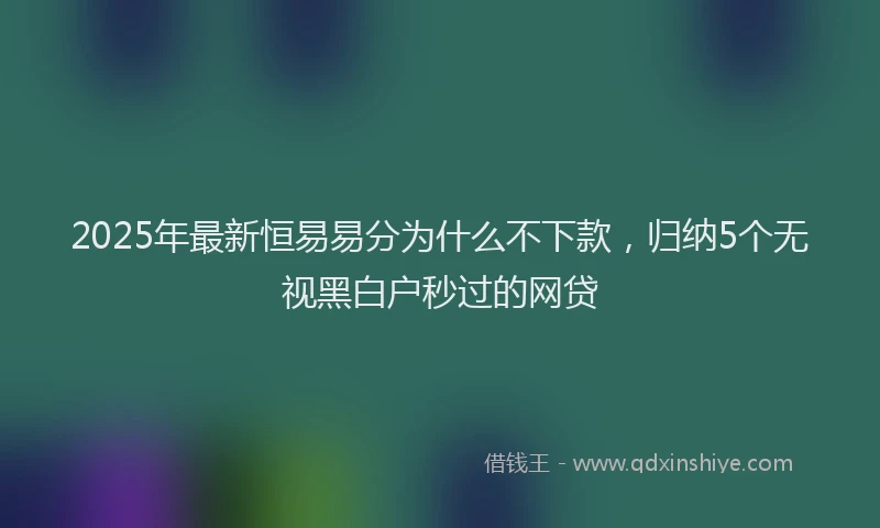 2025年最新恒易易分为什么不下款，归纳5个无视黑白户秒过的网贷