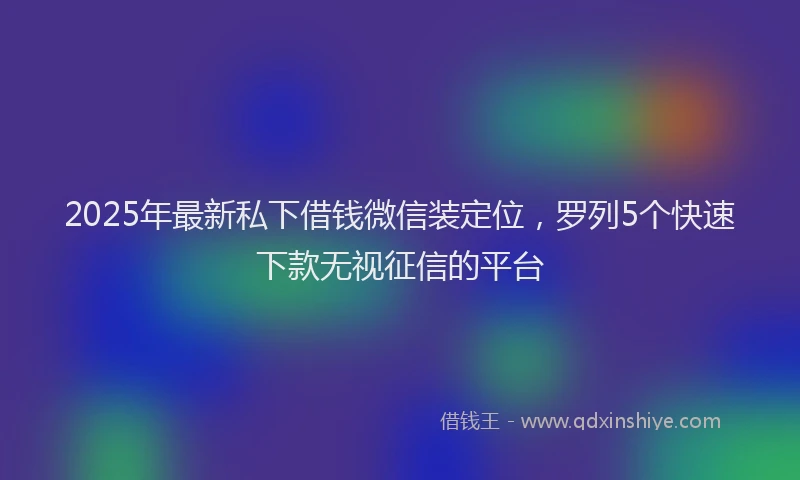 2025年最新私下借钱微信装定位，罗列5个快速下款无视征信的平台
