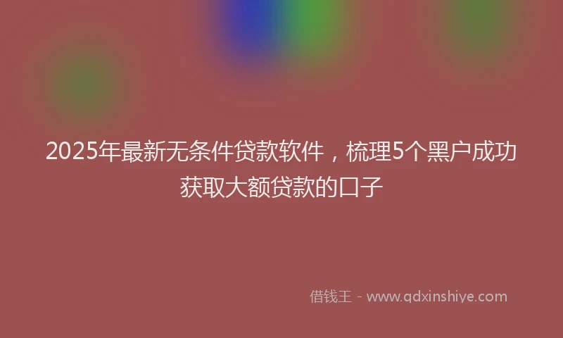 2025年最新无条件贷款软件，梳理5个黑户成功获取大额贷款的口子