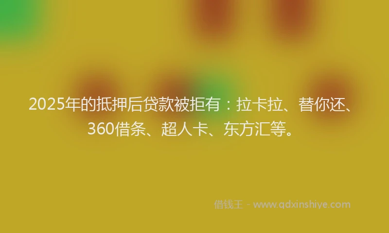 2025年的抵押后贷款被拒有：拉卡拉、替你还、360借条、超人卡、东方汇等。