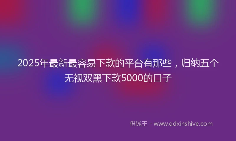 2025年最新最容易下款的平台有那些，归纳五个无视双黑下款5000的口子