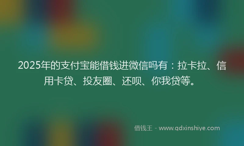2025年的支付宝能借钱进微信吗有：拉卡拉、信用卡贷、投友圈、还呗、你我贷等。