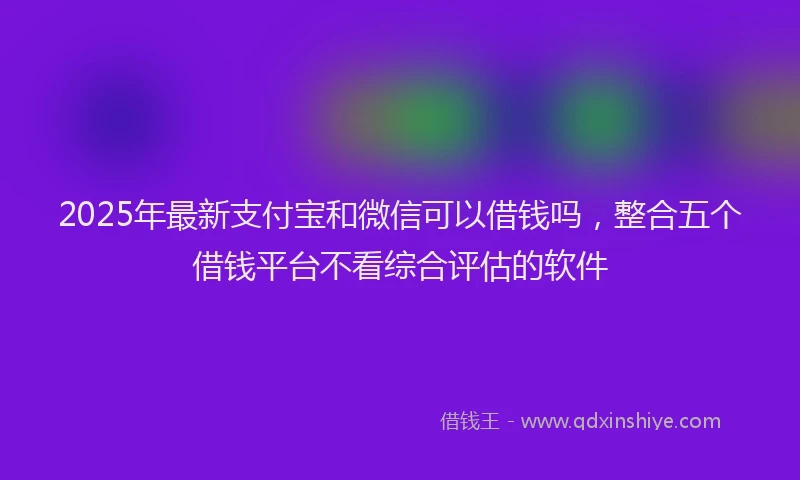 2025年最新支付宝和微信可以借钱吗，整合五个借钱平台不看综合评估的软件