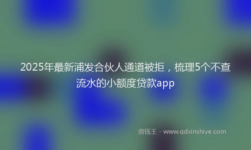 2025年最新浦发合伙人通道被拒，梳理5个不查流水的小额度贷款app