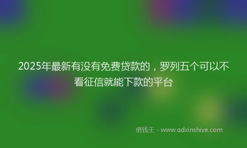 2025年最新有没有免费贷款的，罗列五个可以不看征信就能下款的平台
