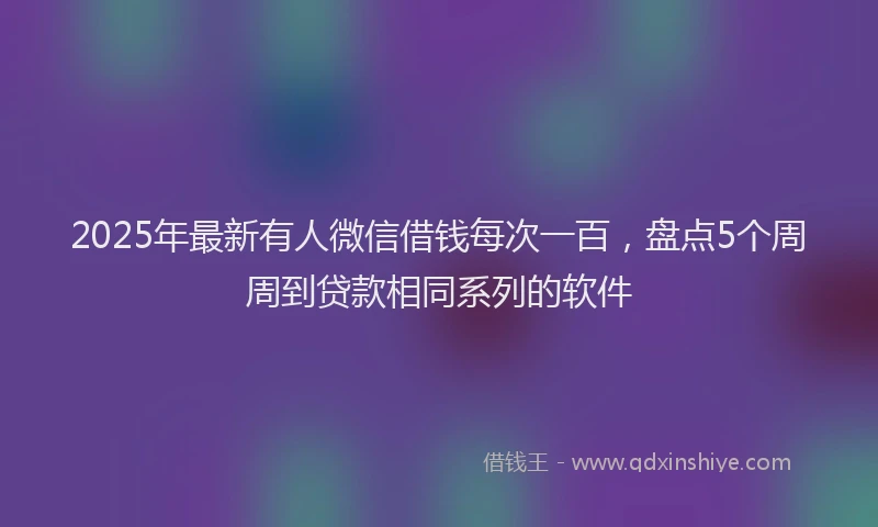 2025年最新有人微信借钱每次一百，盘点5个周周到贷款相同系列的软件