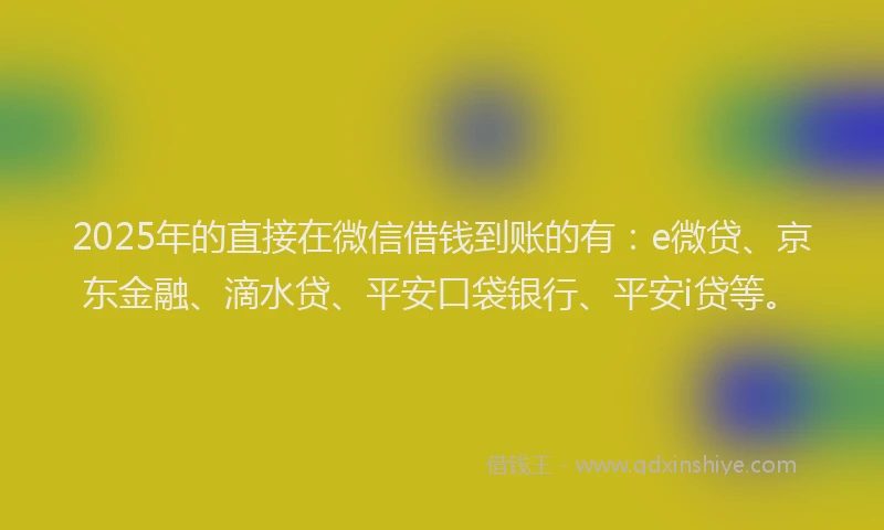 2025年的直接在微信借钱到账的有：e微贷、京东金融、滴水贷、平安口袋银行、平安i贷等。