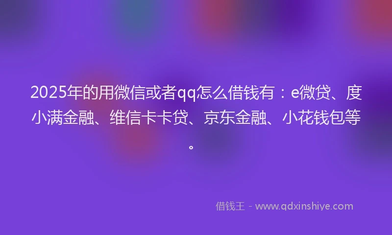 2025年的用微信或者qq怎么借钱有：e微贷、度小满金融、维信卡卡贷、京东金融、小花钱包等。