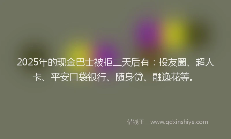 2025年的现金巴士被拒三天后有：投友圈、超人卡、平安口袋银行、随身贷、融逸花等。
