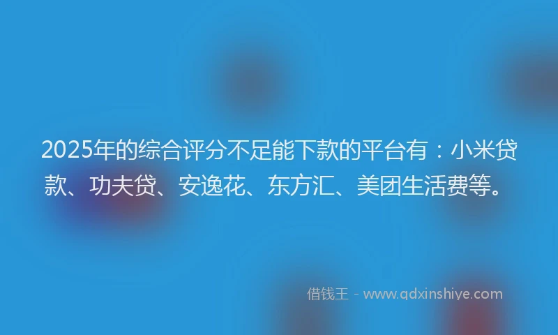 2025年的综合评分不足能下款的平台有：小米贷款、功夫贷、安逸花、东方汇、美团生活费等。