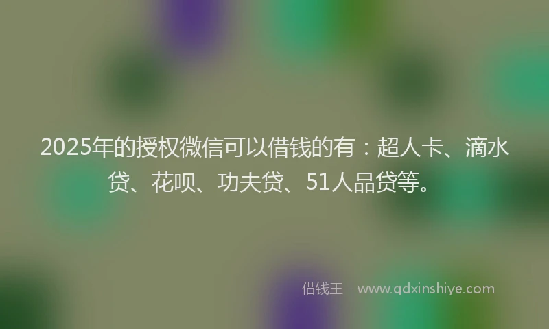 2025年的授权微信可以借钱的有：超人卡、滴水贷、花呗、功夫贷、51人品贷等。