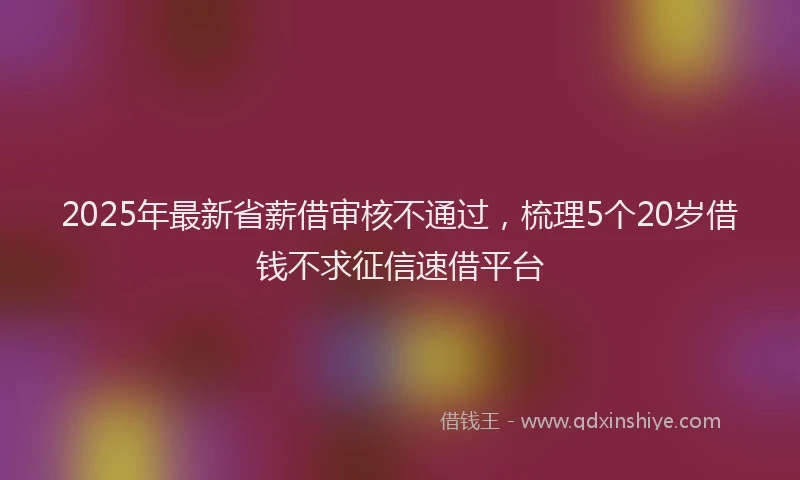 2025年最新省薪借审核不通过，梳理5个20岁借钱不求征信速借平台