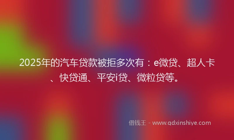2025年的汽车贷款被拒多次有：e微贷、超人卡、快贷通、平安i贷、微粒贷等。