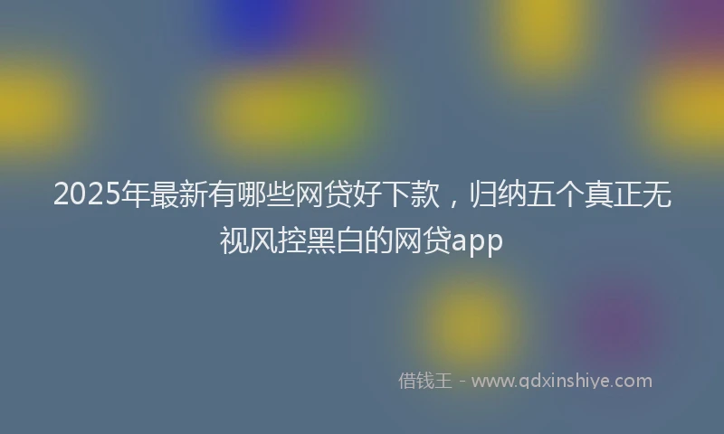 2025年最新有哪些网贷好下款，归纳五个真正无视风控黑白的网贷app