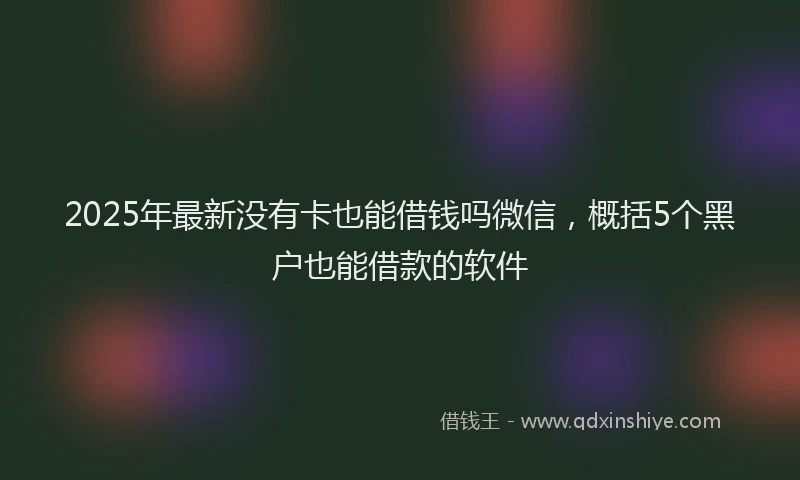 2025年最新没有卡也能借钱吗微信，概括5个黑户也能借款的软件