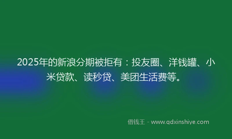 2025年的新浪分期被拒有：投友圈、洋钱罐、小米贷款、读秒贷、美团生活费等。