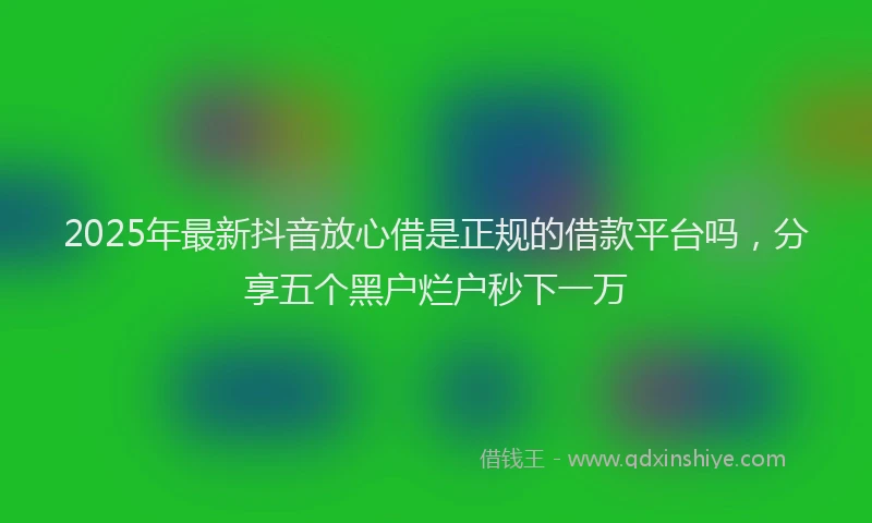 2025年最新抖音放心借是正规的借款平台吗，分享五个黑户烂户秒下一万