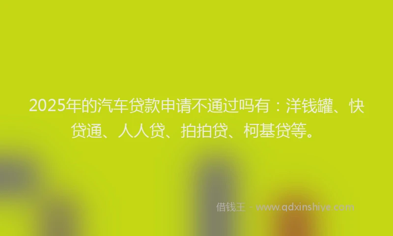 2025年的汽车贷款申请不通过吗有：洋钱罐、快贷通、人人贷、拍拍贷、柯基贷等。