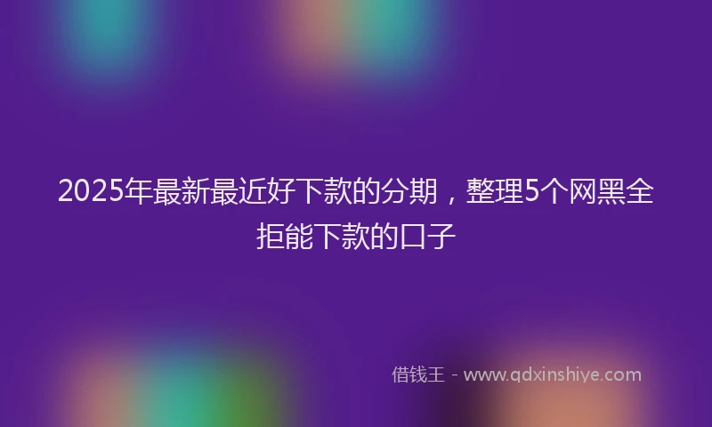 2025年最新最近好下款的分期，整理5个网黑全拒能下款的口子