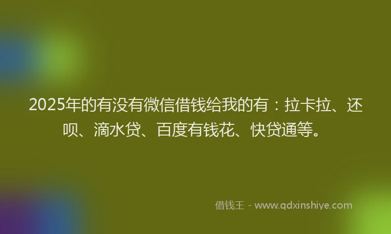 2025年的有没有微信借钱给我的有：拉卡拉、还呗、滴水贷、百度有钱花、快贷通等。