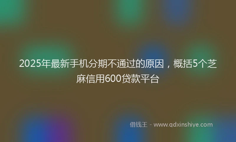 2025年最新手机分期不通过的原因，概括5个芝麻信用600贷款平台
