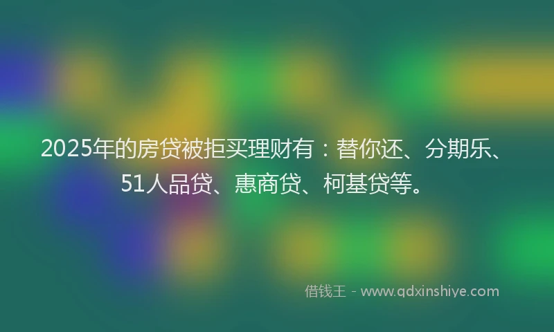 2025年的房贷被拒买理财有：替你还、分期乐、51人品贷、惠商贷、柯基贷等。