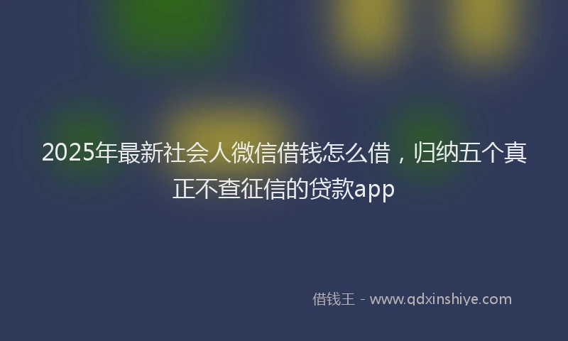 2025年最新社会人微信借钱怎么借，归纳五个真正不查征信的贷款app