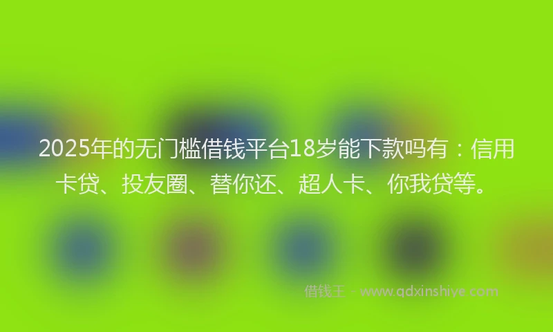 2025年的无门槛借钱平台18岁能下款吗有：信用卡贷、投友圈、替你还、超人卡、你我贷等。
