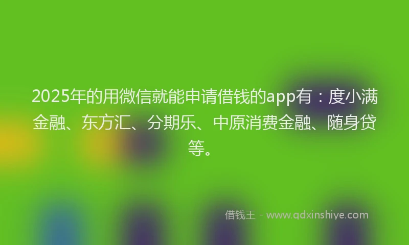 2025年的用微信就能申请借钱的app有：度小满金融、东方汇、分期乐、中原消费金融、随身贷等。
