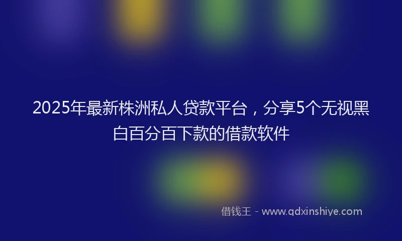 2025年最新株洲私人贷款平台，分享5个无视黑白百分百下款的借款软件