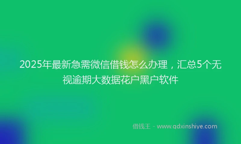 2025年最新急需微信借钱怎么办理，汇总5个无视逾期大数据花户黑户软件