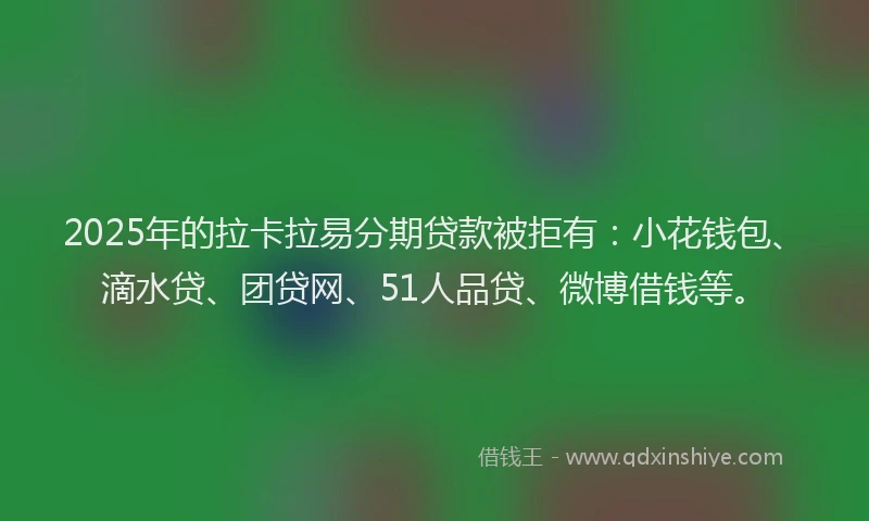 2025年的拉卡拉易分期贷款被拒有：小花钱包、滴水贷、团贷网、51人品贷、微博借钱等。