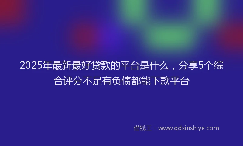 2025年最新最好贷款的平台是什么，分享5个综合评分不足有负债都能下款平台