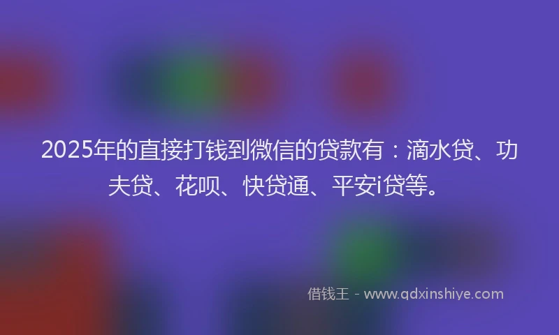 2025年的直接打钱到微信的贷款有：滴水贷、功夫贷、花呗、快贷通、平安i贷等。