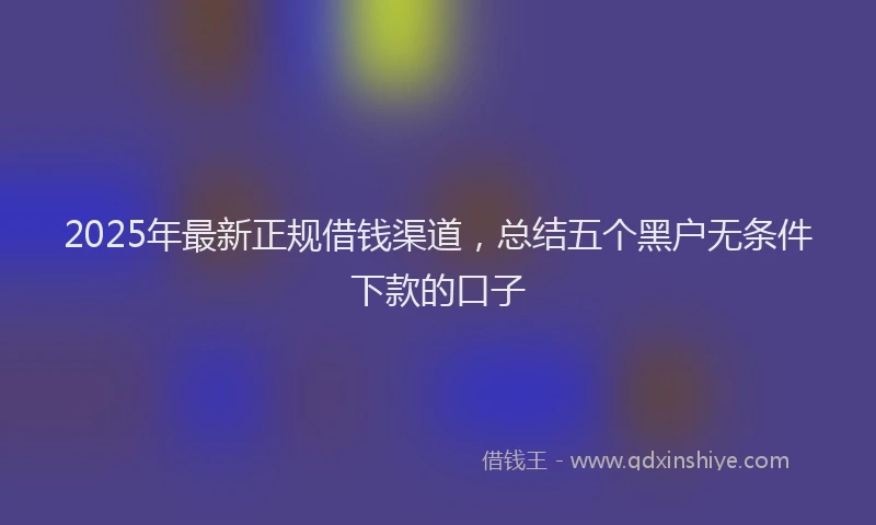 2025年最新正规借钱渠道，总结五个黑户无条件下款的口子