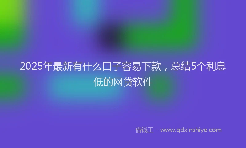 2025年最新有什么口子容易下款，总结5个利息低的网贷软件