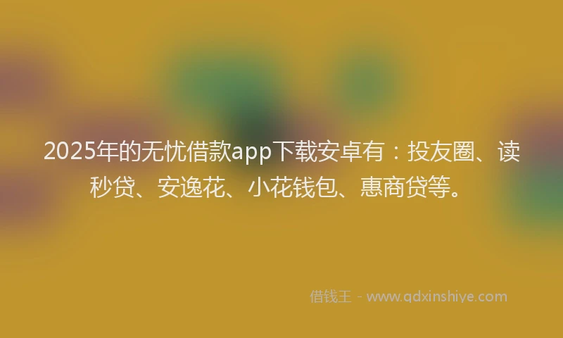 2025年的无忧借款app下载安卓有：投友圈、读秒贷、安逸花、小花钱包、惠商贷等。