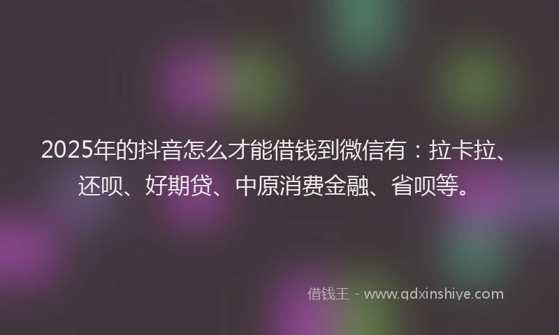 2025年的抖音怎么才能借钱到微信有：拉卡拉、还呗、好期贷、中原消费金融、省呗等。