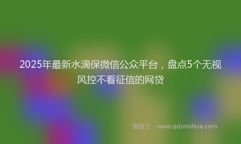 2025年最新水滴保微信公众平台，盘点5个无视风控不看征信的网贷