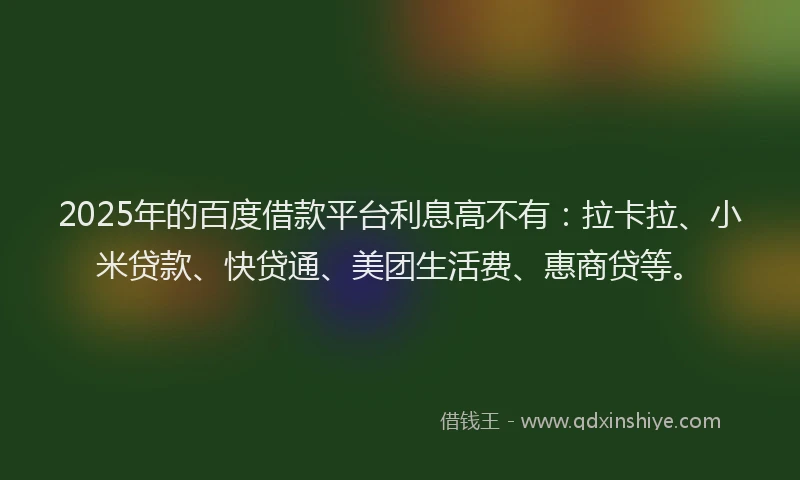 2025年的百度借款平台利息高不有：拉卡拉、小米贷款、快贷通、美团生活费、惠商贷等。
