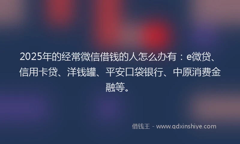 2025年的经常微信借钱的人怎么办有：e微贷、信用卡贷、洋钱罐、平安口袋银行、中原消费金融等。