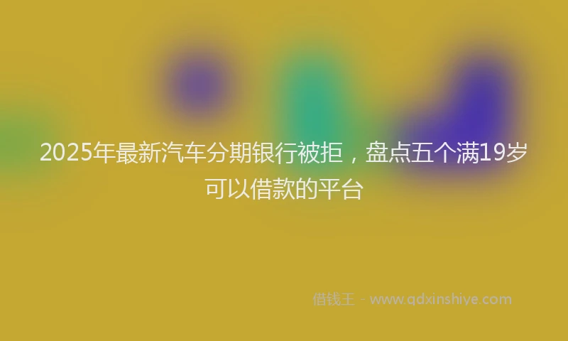 2025年最新汽车分期银行被拒，盘点五个满19岁可以借款的平台