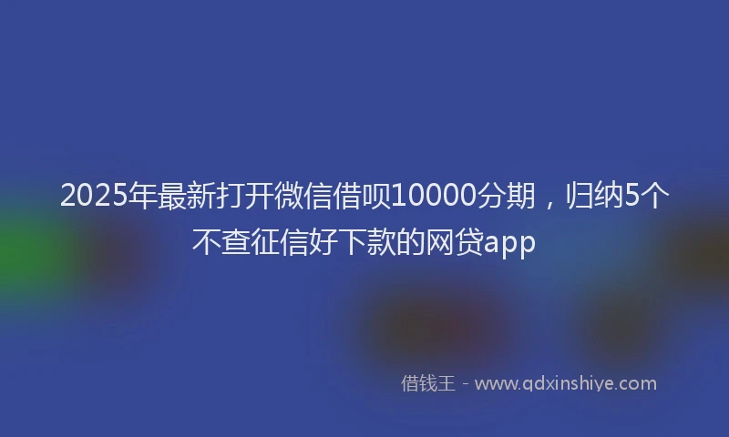 2025年最新打开微信借呗10000分期，归纳5个不查征信好下款的网贷app