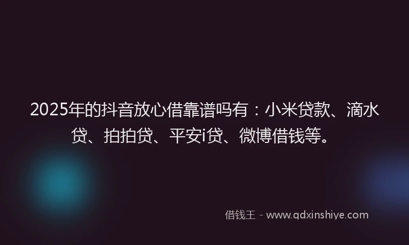 2025年的抖音放心借靠谱吗有：小米贷款、滴水贷、拍拍贷、平安i贷、微博借钱等。