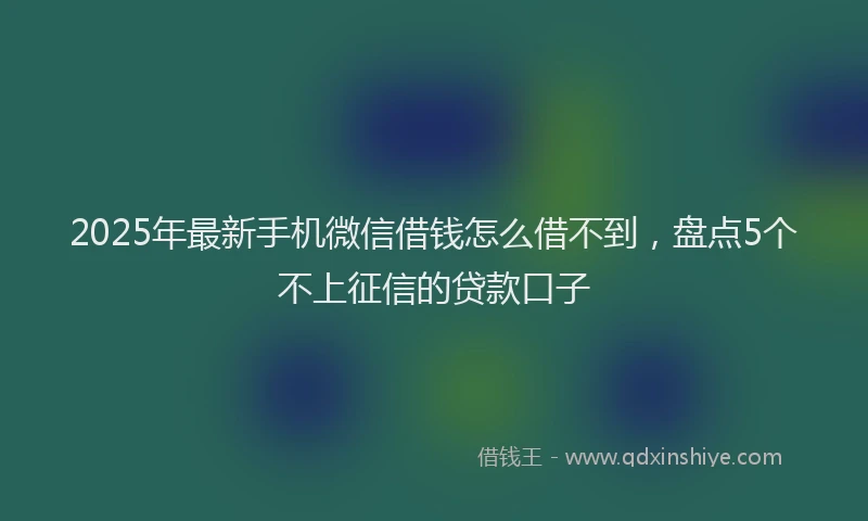 2025年最新手机微信借钱怎么借不到，盘点5个不上征信的贷款口子