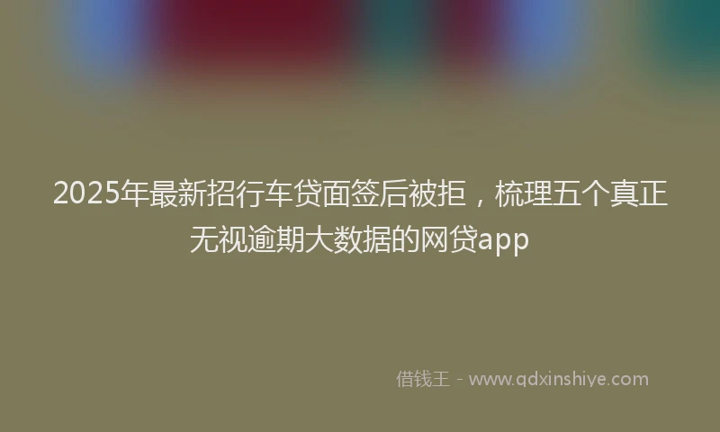 2025年最新招行车贷面签后被拒，梳理五个真正无视逾期大数据的网贷app