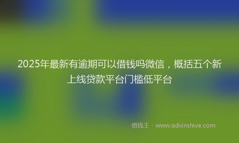 2025年最新有逾期可以借钱吗微信，概括五个新上线贷款平台门槛低平台