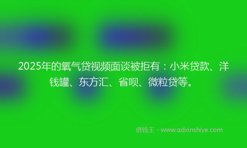 2025年的氧气贷视频面谈被拒有：小米贷款、洋钱罐、东方汇、省呗、微粒贷等。