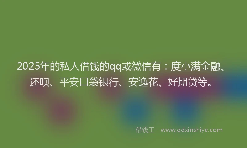 2025年的私人借钱的qq或微信有：度小满金融、还呗、平安口袋银行、安逸花、好期贷等。